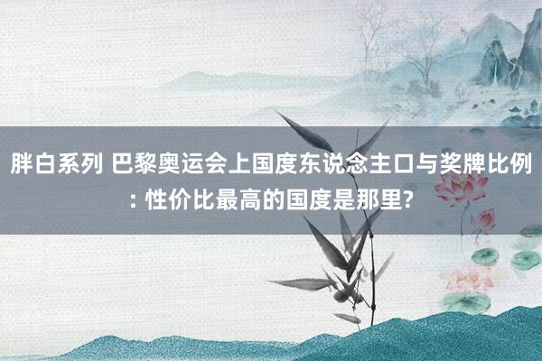 胖白系列 巴黎奥运会上国度东说念主口与奖牌比例: 性价比最高的国度是那里?