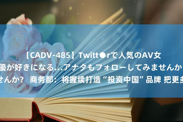 【CADV-485】Twitt●rで人気のAV女優 SNSでますますAV女優が好きになる…アナタもフォローしてみませんか？ 商务部：将握续打造“投资中国”品牌 把更多高质地的外资引进来