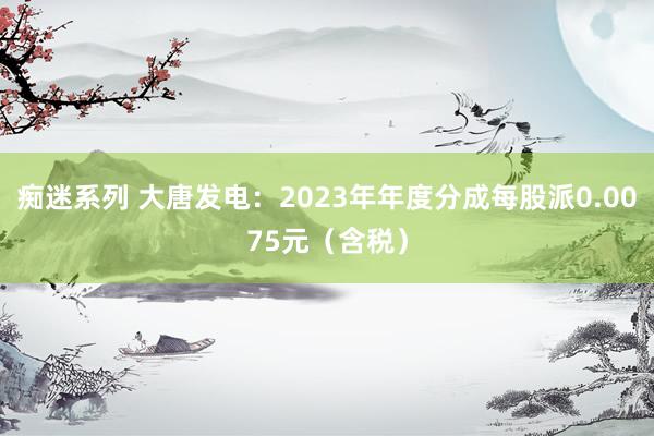 痴迷系列 大唐发电：2023年年度分成每股派0.0075元（含税）