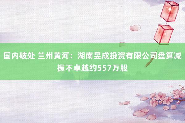 国内破处 兰州黄河：湖南昱成投资有限公司盘算减握不卓越约557万股