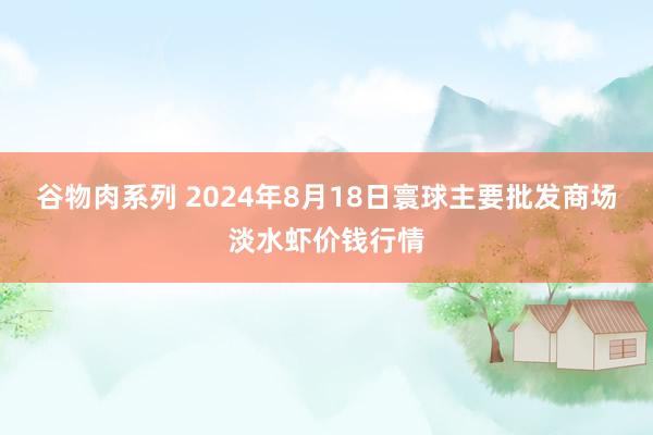 谷物肉系列 2024年8月18日寰球主要批发商场淡水虾价钱行情