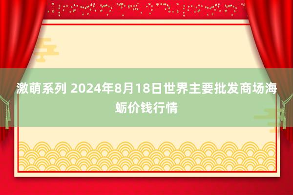 激萌系列 2024年8月18日世界主要批发商场海蛎价钱行情