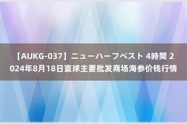 【AUKG-037】ニューハーフベスト 4時間 2024年8月18日寰球主要批发商场海参价钱行情