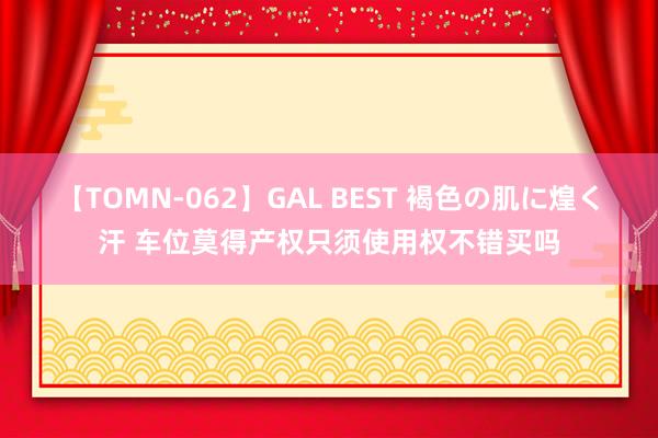 【TOMN-062】GAL BEST 褐色の肌に煌く汗 车位莫得产权只须使用权不错买吗