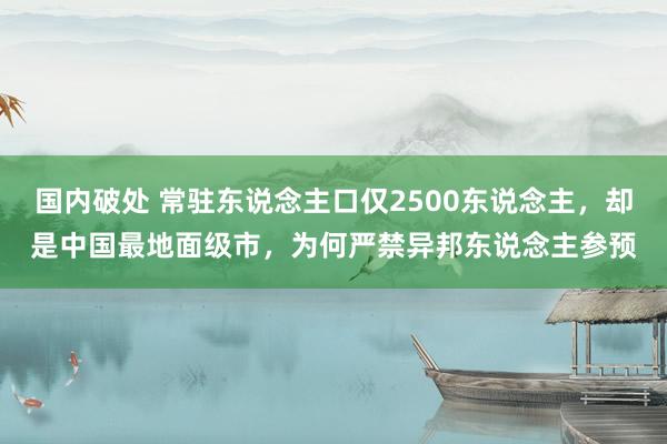 国内破处 常驻东说念主口仅2500东说念主，却是中国最地面级市，为何严禁异邦东说念主参预