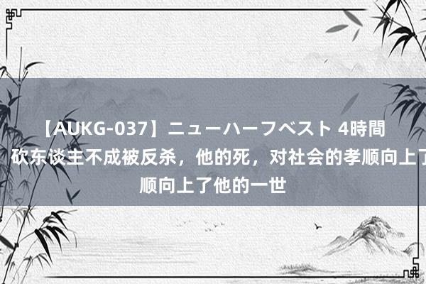 【AUKG-037】ニューハーフベスト 4時間 昆山龙哥：砍东谈主不成被反杀，他的死，对社会的孝顺向上了他的一世