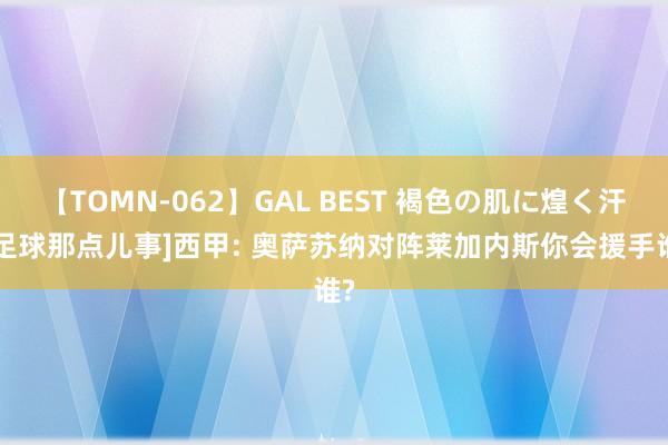 【TOMN-062】GAL BEST 褐色の肌に煌く汗 [足球那点儿事]西甲: 奥萨苏纳对阵莱加内斯你会援手谁?