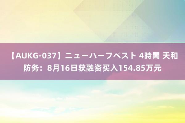 【AUKG-037】ニューハーフベスト 4時間 天和防务：8月16日获融资买入154.85万元