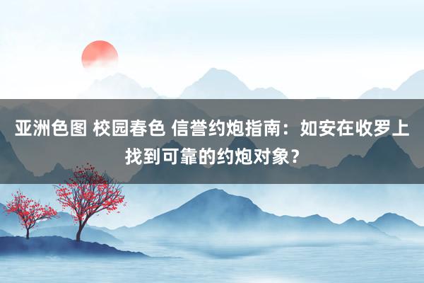 亚洲色图 校园春色 信誉约炮指南：如安在收罗上找到可靠的约炮对象？