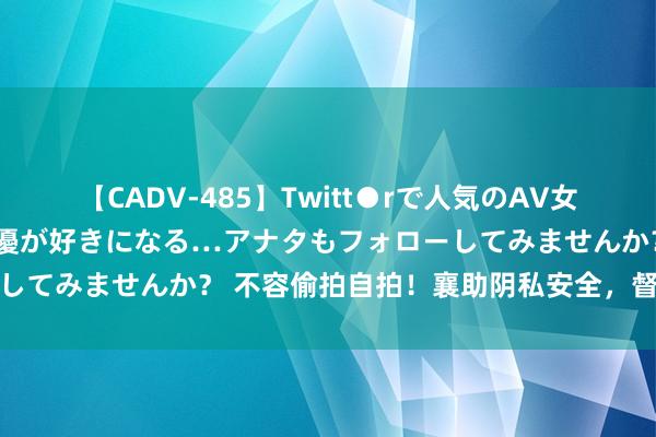 【CADV-485】Twitt●rで人気のAV女優 SNSでますますAV女優が好きになる…アナタもフォローしてみませんか？ 不容偷拍自拍！襄助阴私安全，督察庄严粗犷