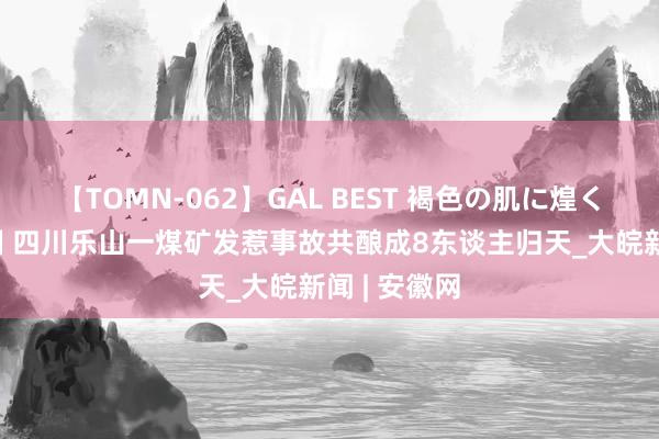 【TOMN-062】GAL BEST 褐色の肌に煌く汗 搜救抑制 四川乐山一煤矿发惹事故共酿成8东谈主归天_大皖新闻 | 安徽网