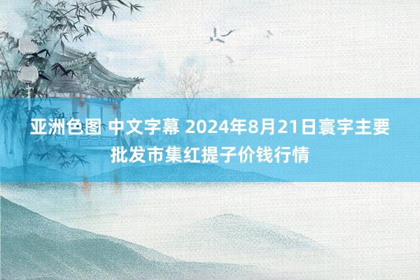 亚洲色图 中文字幕 2024年8月21日寰宇主要批发市集红提子价钱行情