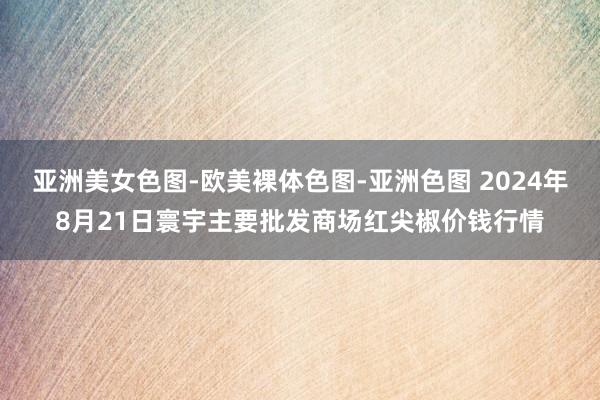 亚洲美女色图-欧美裸体色图-亚洲色图 2024年8月21日寰宇主要批发商场红尖椒价钱行情