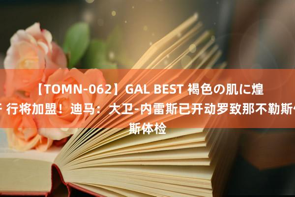 【TOMN-062】GAL BEST 褐色の肌に煌く汗 行将加盟！迪马：大卫-内雷斯已开动罗致那不勒斯体检