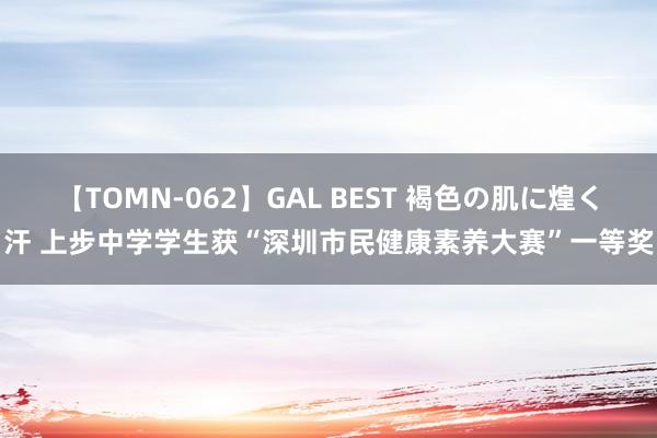 【TOMN-062】GAL BEST 褐色の肌に煌く汗 上步中学学生获“深圳市民健康素养大赛”一等奖