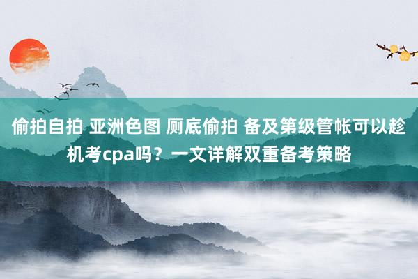 偷拍自拍 亚洲色图 厕底偷拍 备及第级管帐可以趁机考cpa吗？一文详解双重备考策略