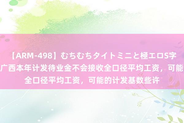 【ARM-498】むちむちタイトミニと極エロS字ライン 2 AIKA 广西本年计发待业金不会接收全口径平均工资，可能的计发基数些许