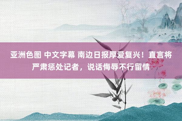 亚洲色图 中文字幕 南边日报厚爱复兴！直言将严肃惩处记者，说话侮辱不行留情