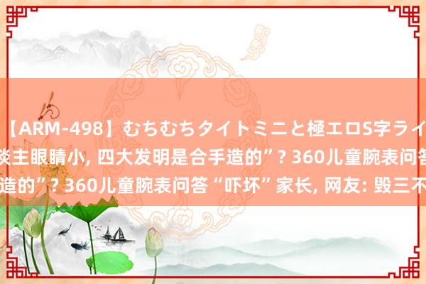 【ARM-498】むちむちタイトミニと極エロS字ライン 2 AIKA “中国东谈主眼睛小， 四大发明是合手造的”? 360儿童腕表问答“吓坏”家长， 网友: 毁三不雅