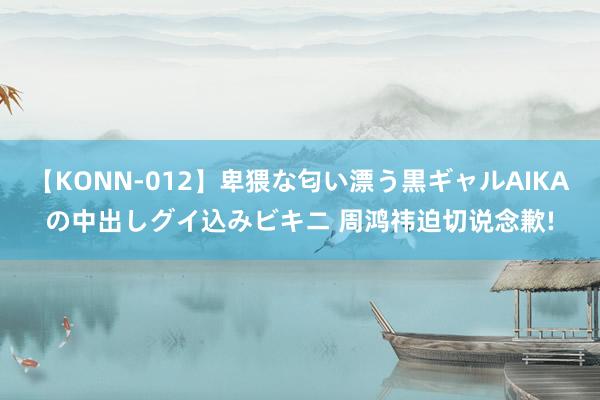 【KONN-012】卑猥な匂い漂う黒ギャルAIKAの中出しグイ込みビキニ 周鸿祎迫切说念歉!