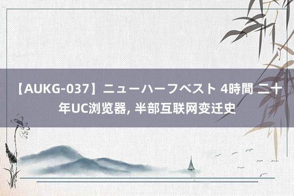 【AUKG-037】ニューハーフベスト 4時間 二十年UC浏览器， 半部互联网变迁史