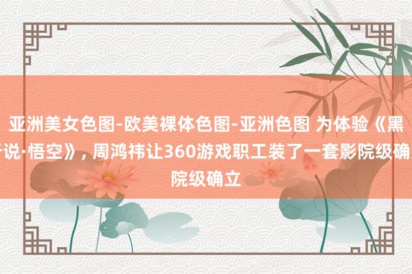 亚洲美女色图-欧美裸体色图-亚洲色图 为体验《黑听说·悟空》， 周鸿祎让360游戏职工装了一套影院级确立