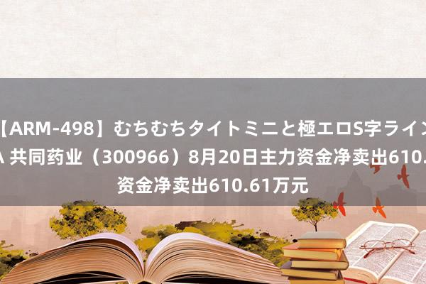 【ARM-498】むちむちタイトミニと極エロS字ライン 2 AIKA 共同药业（300966）8月20日主力资金净卖出610.61万元