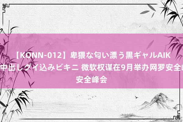 【KONN-012】卑猥な匂い漂う黒ギャルAIKAの中出しグイ込みビキニ 微软权谋在9月举办网罗安全峰会