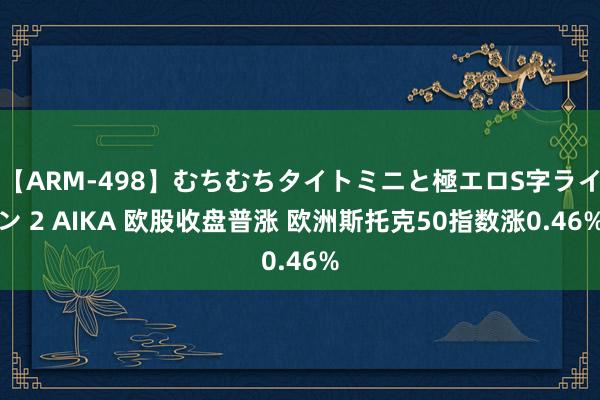 【ARM-498】むちむちタイトミニと極エロS字ライン 2 AIKA 欧股收盘普涨 欧洲斯托克50指数涨0.46%