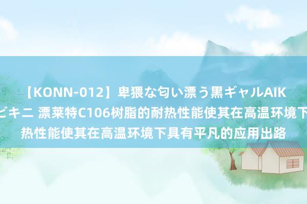 【KONN-012】卑猥な匂い漂う黒ギャルAIKAの中出しグイ込みビキニ 漂莱特C106树脂的耐热性能使其在高温环境下具有平凡的应用出路