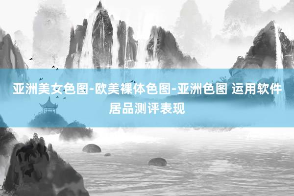 亚洲美女色图-欧美裸体色图-亚洲色图 运用软件居品测评表现