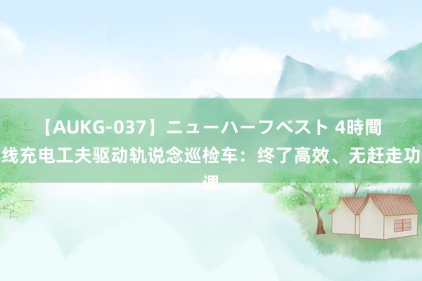 【AUKG-037】ニューハーフベスト 4時間 无线充电工夫驱动轨说念巡检车：终了高效、无赶走功课