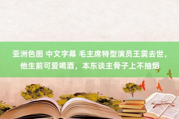 亚洲色图 中文字幕 毛主席特型演员王霙去世，他生前可爱喝酒，本东谈主骨子上不抽烟