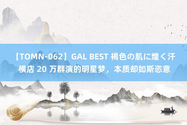 【TOMN-062】GAL BEST 褐色の肌に煌く汗 横店 20 万群演的明星梦，本质却如斯恣意