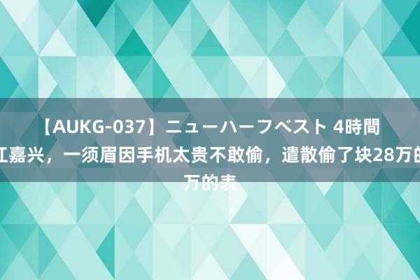 【AUKG-037】ニューハーフベスト 4時間 浙江嘉兴，一须眉因手机太贵不敢偷，遣散偷了块28万的表