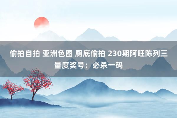 偷拍自拍 亚洲色图 厕底偷拍 230期阿旺陈列三量度奖号：必杀一码