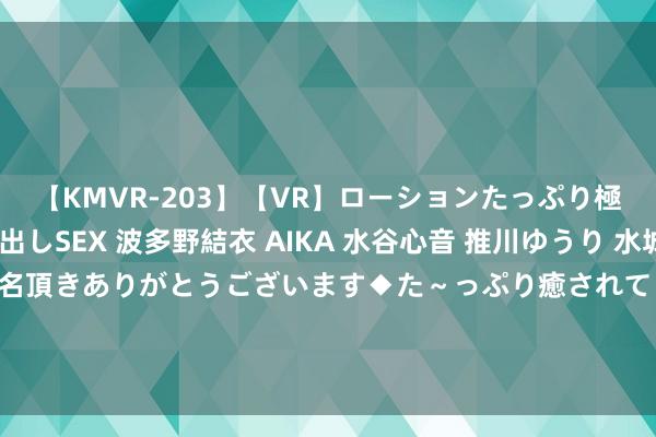 【KMVR-203】【VR】ローションたっぷり極上5人ソープ嬢と中出しSEX 波多野結衣 AIKA 水谷心音 推川ゆうり 水城奈緒 ～本日は御指名頂きありがとうございます◆た～っぷり癒されてくださいね◆～ 财说 | 手持稀缺“械字号”执照，胶原卵白照看产物超强盈利身手还能看护多久？