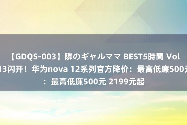 【GDQS-003】隣のギャルママ BEST5時間 Vol.2 为nova 13闪开！华为nova 12系列官方降价：最高低廉500元 2199元起