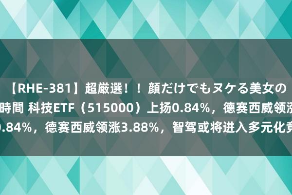 【RHE-381】超厳選！！顔だけでもヌケる美女の巨乳が揺れるSEX4時間 科技ETF（515000）上扬0.84%，德赛西威领涨3.88%，智驾或将进入多元化竞争阶段