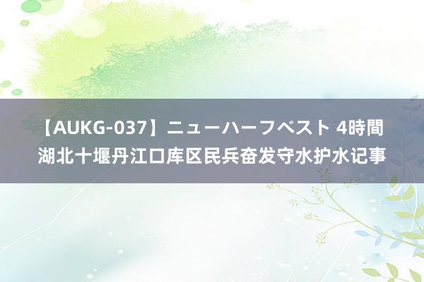 【AUKG-037】ニューハーフベスト 4時間 湖北十堰丹江口库区民兵奋发守水护水记事