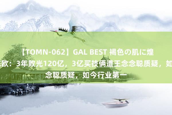 【TOMN-062】GAL BEST 褐色の肌に煌く汗 讲究陈欧：3年败光120亿，3亿买技俩遭王念念聪质疑，如今行业第一