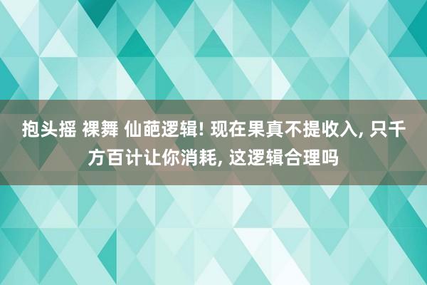 抱头摇 裸舞 仙葩逻辑! 现在果真不提收入， 只千方百计让你消耗， 这逻辑合理吗