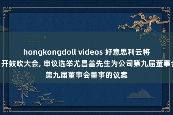 hongkongdoll videos 好意思利云将于9月18日召开鼓吹大会， 审议选举尤昌善先生为公司第九届董事会董事的议案