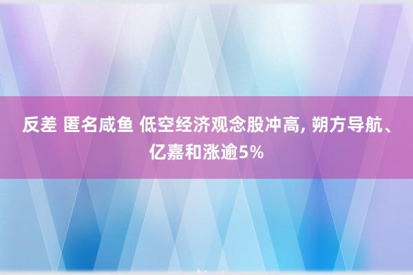 反差 匿名咸鱼 低空经济观念股冲高， 朔方导航、亿嘉和涨逾5%