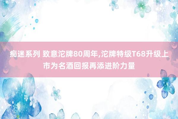 痴迷系列 致意沱牌80周年，沱牌特级T68升级上市为名酒回报再添进阶力量