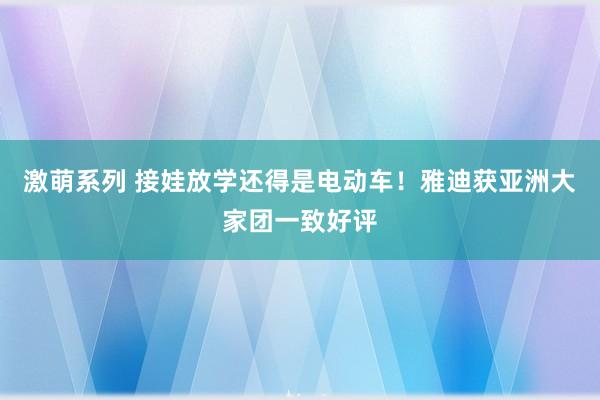 激萌系列 接娃放学还得是电动车！雅迪获亚洲大家团一致好评