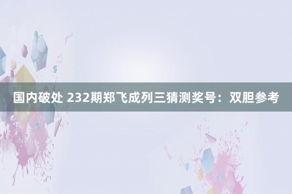 国内破处 232期郑飞成列三猜测奖号：双胆参考