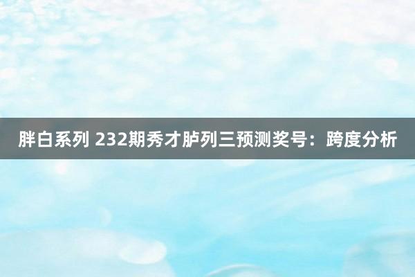 胖白系列 232期秀才胪列三预测奖号：跨度分析