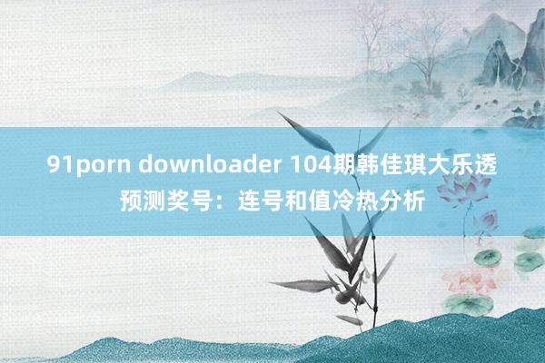 91porn downloader 104期韩佳琪大乐透预测奖号：连号和值冷热分析