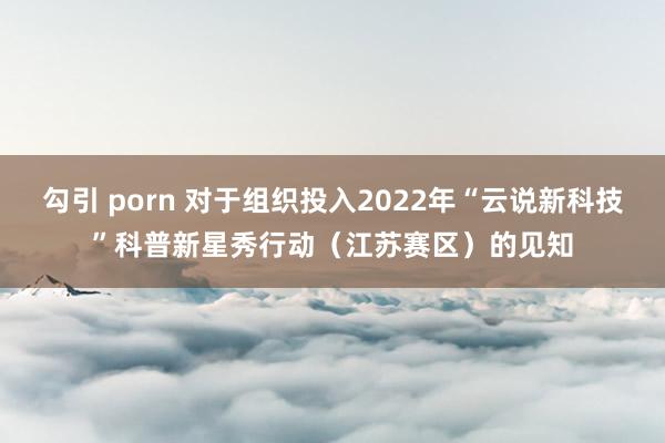 勾引 porn 对于组织投入2022年“云说新科技”科普新星秀行动（江苏赛区）的见知